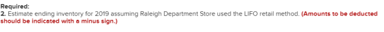 Required: 2. Estimate ending inventory for 2019 assuming Raleigh Department Store used the LIFO retail method. (Amounts to be