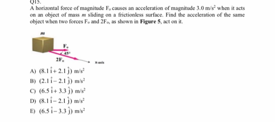 915. A horizontal force of magnitude Fo causes an acceleration of magnitude 3.0 m/s2 when it acts on an object of mass sliding on a frictionless surface. Find the acceleration of the same object when two forces Fo and 2Fo, as shown in Figure 5, act on it. n in Pigure 5, ari on ih Fo 450 2Fo X-axis A) (8.1 i+ 2.1j) m/s B) (2.1î- 2.1j m/s C) (6.5 + 3.3 j) m/s2 D) (8. 2j) m/s E) (6.5-3.3 j) mw ^