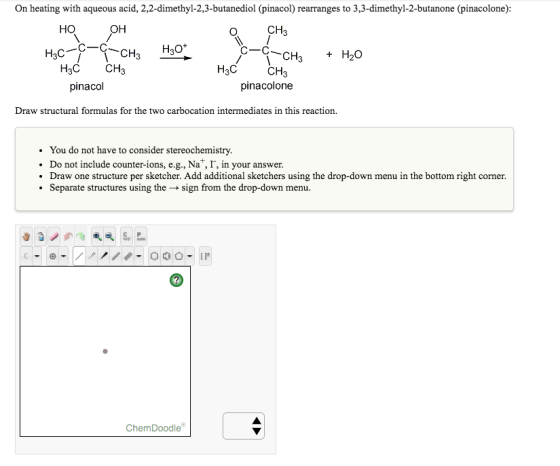 On heating with aqueous acid, 2,2-dimethyl-2,3-butanediol inacol rearranges to 3,3-dimethyl-2-butanone (pinacolone): HO OH CH C-C H20 C-C H3C- CH 3 H20 CH H3C CH H3C CH pinacol pinacolone Draw structural formulas for the two carbocation intermediates in this reaction. You do not have to consider stereochemistry. Do not include counter-ions, e.g., Na I, in your answer. Draw one structure per sketcher. Add additional sketchers using the drop-down menu in the bottom right corner. Separate structures using the sign from the drop-down menu. Chem Doodle