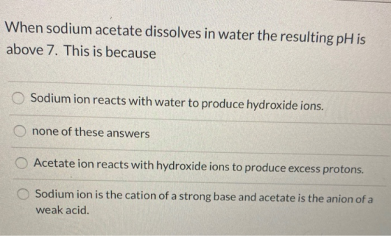 When sodium acetate dissolves in water the resulting pH is above 7. This is because Sodium ion reacts with water to produce h