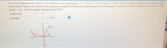 The three displacement vectors in the drawing have magnitud of A-5.30 m, อ-5.15 m, and C-4, 30 m. rind the resultat (magitudeand direction angle) of the three vectors by means of the component method. Express the directional angle as an angle above or below the positive or negaive x axis. (Assume ae and B 58. Give an answer between 0 and 90) magnitude direction ey