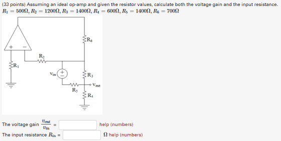 (33 points) Assuming an ideal op-amp and given the resistor values, calculate both the voltage gain and the input resistance. Ri-5000, R2-12000, R3-14000, R-6000, R5-14000, R6-700Ω Rs R2 Vin+ R3 Vout Rs R4 The voltage gain The input resistance Rin - help (numbers) Ω help (numbers)