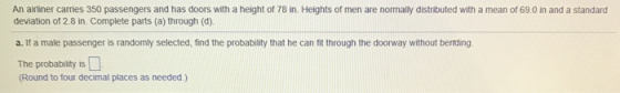 An airliner carries 350 passengers and has doors with a height of 78 in. Heights of men are normally distributed with a mean