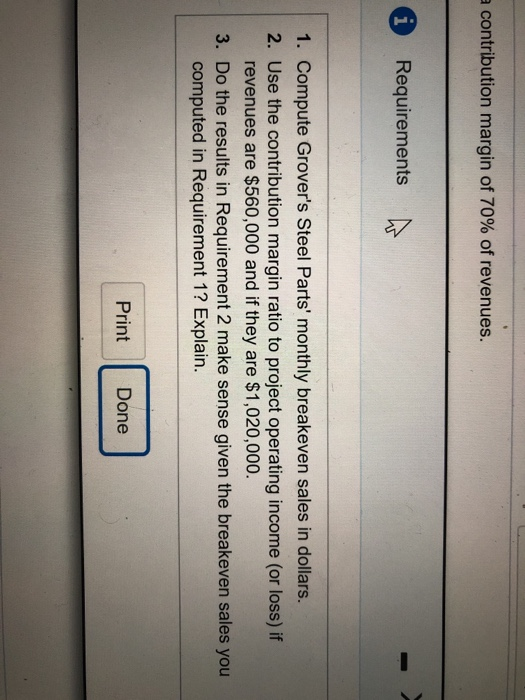 a contribution margin of 70% of revenues. Requirements 1. Compute Grovers Steel Parts monthly breakeven sales in dollars. 2