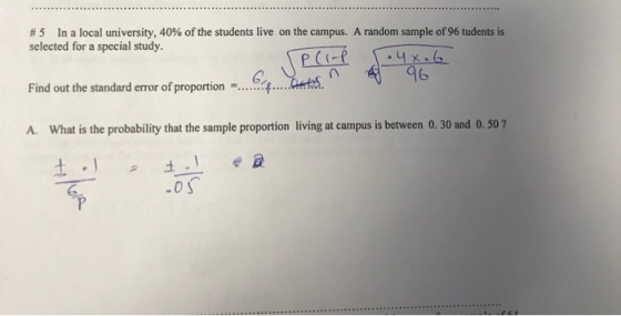 # 5 in a local university, 40% ofthe students live on the campus. A random sample of 96 tudents is selected for a special study. 쩍-96 41 ates. n error ofproportion-....6千 A. What is the probability that the sample proportion living at campus is between 0. 30 and 0. 50?