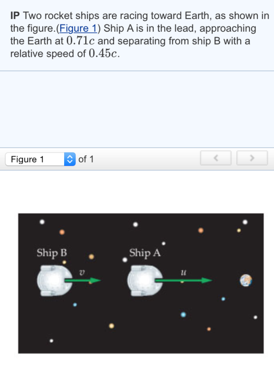 IP Two rocket ships are racing toward Earth, as shown in the figure. Figure 1) Ship A is in the lead, approaching the Earth at 0.71c and separating from ship B with a relative speed of 0.45c. of 1 Figure 1 Ship A Ship B