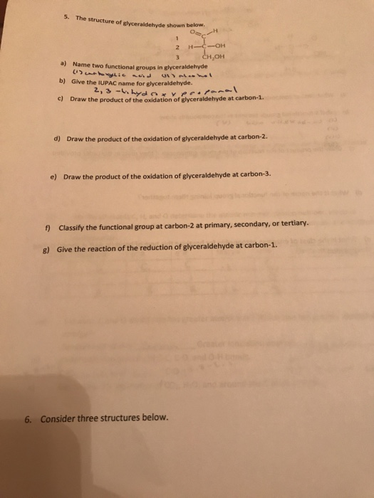 5. The structure of glyceraldehyde shown below н,он a) Name two functional groups in glyceraldehyde b) Give the IUPAC name for slyceraldehyde. c) Draw the product of the oxidatnf dhyde at carbon-1. d) Draw the product of the oxidation of glyceraldehyde at carbon-2 e) Draw the product of the oxidation of glyceraldehyde at carbon-3 ) Classify the functional group at carbon-2 at primary, secondary, or tertiary 8) Give the reaction of the reduction of glyceraldehyde at carbon-1 6. Consider three structures below.