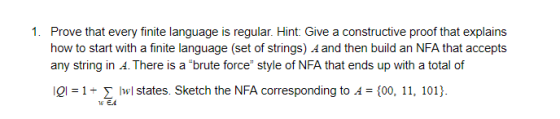 1. Prove that every finite language is regular. Hint: Give a constructive proof that explains how to start with a finite language (set of strings) A and then build an NFA that accepts any string in A. There is a brute force style of NFA that ends up with a total of el-1wl states. Sketch the NFA corresponding to 4 (00, 11, 101)