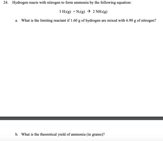 24. Hydrogen reacts with nitrogen to form ammonia by the following equation: 3 H2(g) + N2(g) → 2 NH3(g) a. What is the limiti