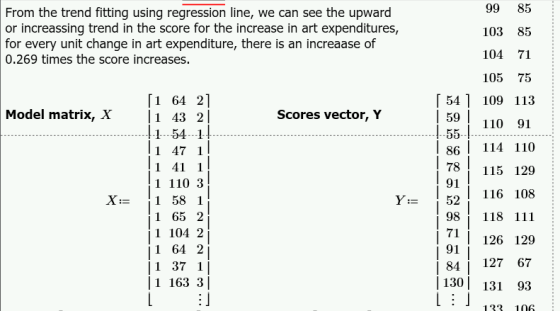 99 85 103 85 104 71 105 75 「541 109 113 110 91 86 114 110 78115 129 159 1 116 108 From the trend fitting using regression line, we can see the upward or increassing trend in the score for the increase in art expenditures, for every unit change in art expenditure, there is an increaase of 0.269 times the score increases. [1 64 2] Model matrix, X 1 43 2l Scores vector, Y 59 1 47 1 1 41 1 1 110 3 X-= 11 58 1 1 65 2 1 104 2 91 98 118 1 91 | 126 129 |1 64 2 1 37 1 1 163 3 8127 67 130 131 93i 133 106