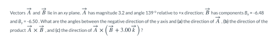 Vectors A and B lie in an xy plane. A has magnitude 3.2 and angle 139 relative to +x direction; B has components B--6.48 and By -6.50. What are the angles between the negative direction of the y axis and (a) the direction of A (b) the direction of the product A x B,and (c) the direction of A x B 3.00k?
