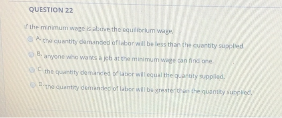 QUESTION 22 If the minimum wage is above the equilibrium wage. A the quantity demanded of labor will be less than the quantit