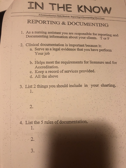 IN THE KNOW A Communications Skis Module: Reporting&Documenting Clent Care REPORTING & DOCUMENTING 1. As a nursing assistant you are responsible for reporting and Documenting information about your clients. Tor F 2. Clinical documentation is important because it: a. Serve as a legal evidence that you have perform Your job b. Helps meet the requirements for licensure and for Accreditation. c. Keep a record of services provided. d. All the above 3. List 2 things you should include in your charting. 1. 2. 4. List the 5 rules of documentation. 1. 2. 3.