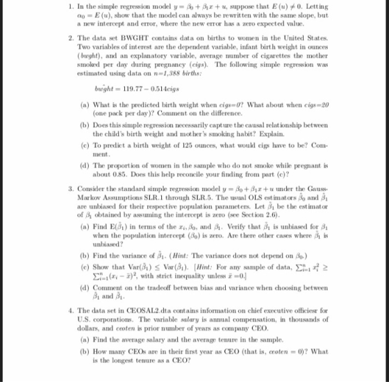 1. In the simple regression model y = + β1x + u, suppose that E (u) 0. Letting oo-E(u), show that the model can always be rewrit ten with the same slope, but a new intercept and error, where the new error has a zero expected value 2. The data set BWGHT contains data on births to women in the United States. Two variables of interest are the dependent variable, nfan birth weight in ounces (bught), and an explanatory variable, average number of cigarettes the mother smoked per day during pregnancy (cigs). The following simple regression was estimated using data on n-1,388 births a) What is the predicted birth weight when cigs 0? What about when cigs-20 (b) Does this simple regression necessarily capt ure the causal relationship between (c) To predict a birth weight of 125 ounces, what would cigs have to be? Com- (d) The proportion of women in the sample who do not smoke while pregnant is bwght-119.77 0.514cigs (one pack per day)? Comment on the difference. the childs birth weight and mot hers smoking habit? Explain ment about 0.85. Does this help reconcile your finding from part (c)? 3. Consider the standard simple regression model u = Ao + β +u under the Gauss- Markov Assumptions SLR.1 through SLR.5. The usual OLS est imators Bo and Bi are unbiased for their respective population parametrs. Let be the est imator of B obtained by assuming the intercept is zero (see Section 2.6) (a) Find E() in terms of the ris Boand Verify that B is unbiased for Bi when the population intercept (8o) is zero. Are there other cases where is unbiased? (b) Find the variance of Bi. (Hint: The variance does not depend on Bo.) (c) Show tha Var) Var(). Hint: For any sample of data, 2 ()2 with strict inequality unless -0.] Comment on the tradeoff beteen bias and variance when choosing betweern (d) and 4. The data set in CEOSAL2.dta contains information on chief executive officiesr for U.S. corporations. The variable salary is annual compensation, in thousands of dollars, and ceoten is prior number of years as company CEO. a) Find the average salary and the average tenure in the sample. (b) How many CEOs are in their first year as CEO (that is, ceoten-0)? What is the longest tenure as a CEO?