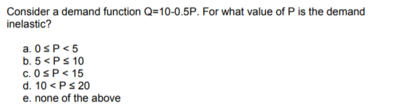 Consider a demand function Q=10-0.5P. For what value of P is the demand inelastic? c. O S P< 15 d. 10<Ps 20 e. none of the above