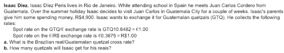 Isaac Diez. Isaac Diez Peris lives in Rio de Janeiro. While attending school in Spain he meets Juan Carlos Cordero from Guatemala. Over the summer holiday Isaac decides to visit Juan Carlos in Guatemala City for a couple of weeks. Isaacs parents give him some spending money, R$4,900. Isaac wants to exchange it for Guatemalan quetzals (GTQ). He collects the following rates Spot rate on the GTQ/E exchange rate is GTQ10.6482- 1.00 Spot rate on the /RS exchange rate is 0.3675 R$1.00 a. What is the Brazilian real/Guatemalan quetzal cross rate? b. How many quetzals will Isaac get for his reais?