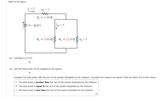 Refer to the figure. R1.40 12.0 V R2 -5.60 R, -12.603? (a) Calculate P3 (in W) (b) Find the total power (In W) supplied by the source. Compare the total power with the sum of the powers dissipated by the resistors. (consider two values to be equal if they are within 3% of each other.) The total power is greater than the sum of the powers dissipated by the resistors. The total power is equal to the sum of the powers dissipated by the resistors. The total power is less than the sum of the powers dissipated by the resistors.