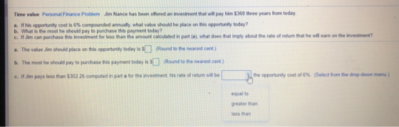 Time value Personal Finance Problem Jim Nance has been offered an investment that will pay him $360 three years from today a. If his opportunity cost is 6% compounded annually what value should he place on this opportunity today? b. What is the most he should pay to purchase this payment today? c. If Jim can purchase this investment for less than the amount calculated in part (a), what does that imply about the rate of return that he will earn on the investment? a. The value Jim should place on this opportunity today is (Round to the nearest cent) b. The most he should pay to purchase this payment today is $ (Round to the nearest cent) c. If Jim pays less than $302 26 computed in part a for the investment, his rate of return will be the opportunity cost of 6% (Select from the drop-down menu) equal to greater than less than
