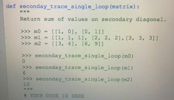 def seconday trace single loop (matrix): IT TT 11 Return sum of values on secondary diagonal >>> mo = [[1, 0], [0, 1]] >>> m2 = [[3, 4], [6, 911 >>> seconday trace single loop (mO) >>>seconday trace single loop (mi) >>> seconday trace single loop (m2) 10 1 YI # YOUR CODE IS HERE