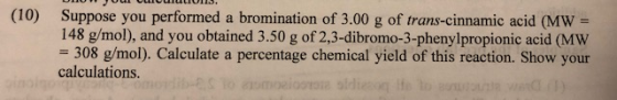 (10) Suppose you performed a bromination of 3.00 g of trans-cinnamic acid (MW = 148 g/mol), and you obtained 3.50 g of 2,3-di