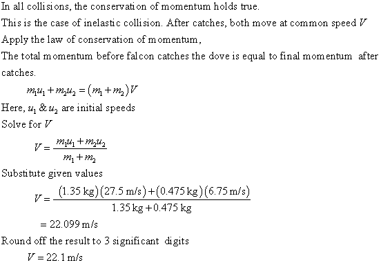 In all collisions, the conservati on of momentum holds true This is the case of inelastic collision. After catches, both move at common speed V Apply the law of conservation of momentum, The total momentum before fal con catches the dove is equal to final momentum after catches. m +m) Here. uj & uy are initial speeds Solve for mitm Substitute given values 35 kg)(275 m/s)+(0475 kg) (6.75 m/s) 1.35 kg +0.475 kg = 22.099 m/s Round off the result to 3 significant digits 22.1 m/s