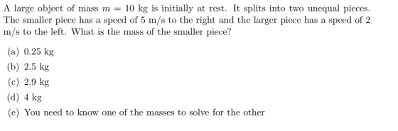 A large object of mass m 10 kg is initially at rest. It splits into two unequal pieces. The smaller piece has a speed of 5 m/s to the right and the larger piece has a speed of 2 m/s to the left. What is the mass of the smaller piece? (a) 0.25 kg (b) 2.5 kg (c) 2.9 kg (d) 4 kg (e) You need to know one of the masses to solve for the other