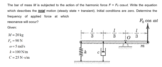 The bar of mass M is subjected to the action of the harmonic force F Fo cosot. Write the equation which describes the total motion (steady state transient). Initial conditions are zero. Determine the frequency of applied force at which resonance will occur? Given: M-20kg Fo 90 N a)-5 rad/s k-100 N/m C-25 N s/m