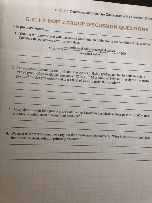 G. C. 1-7 Determination of the Dye Concentration in a Powdered Drink G. C. 1-7: PART 2 GROUP DISCUSSION QUESTIONS Lab partners name: 1. Your TA will provide you with the correct concentration of the dye in the powdered drink solution. Calculate the percentage error for your data. (experimental value - accepted value) accepted value 2. The empirical formula for the Brilliant Blue dye is CanHyN,O,S, Na2 and the formula weight i 79286 g/mol. How would you prepare a525 × 10-6 M solution of Brilliant Blue dye? How many grams of the dye you need to add to a 1.00 L of water to make this solution? 3. Many dyes used in food products are classified as hazardous chemicals in their pure form. Why, then, can they be safely used in those food products? We used 630 nm wavelength to carry out the absorbance measurements. What is the color of light that the powdered drink solution primarily absorbs? 4.
