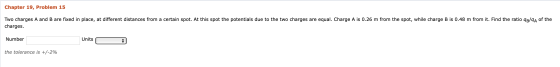 Chapter 19, Problem 15 Two charges A and B are fixed in place, at different distances from a certain spot. At this spot the p