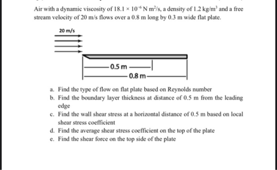 Air with a dynamic viscosity of 18.1 x 10 N m/s, a density of 1.2 kg/m and a free stream velocity of 20 m/s flows over a 0.8