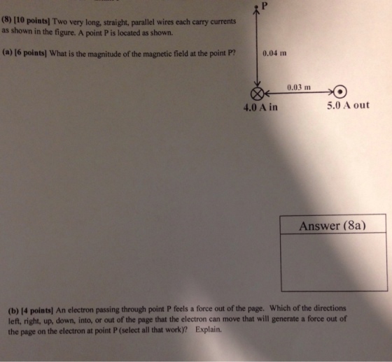 (8) 110 points] Two very long, straight, parallel wires each carry currents as shown in the figure. A point P is located as shown. (a) 16 points] What is the magnitude of the magnetic field at the point P? 0.04 m 0.03 m 4.0 A in 5.0 A out Answer (8a) (b) [4 pointsl An electron passing through point P feels a force out of the page. Which of the directions left, right, up, down, into, or out of the page that the electron can move that will generate a force out of the page on the electron at point P (select all that work)? Explain.