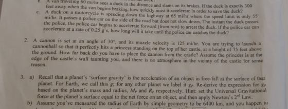 . A van traveling 60 mi/hr sees a duck in the distance and slams on its brakes. If the duck is exactly 3 feet away when the van begins braking, how quickly must it accelerate in order to save c. A duck on a motorcycle is speeding down the highway at 65 mi/hr where the speed limit is 00 the duck? only 55 mi/hr. It passes a police car on the side of the road but does not slow down. The instant the the police, the police car begins to accelerate forward (from rest) to arrest the duck accelerate at a rate of 0.25 gs, how long will it take until the police car catches the duck? duck passes 2. A cannon is set at an angle of 30°, and its muzzle velocity is 125 mi/hr. You are trying to launch a annonball so that it perfectly hits a princess standing on the top of her castle, at a height of 75 feet above the ground. How far back do you have to place the cannon from the castle? A ssume the princess is at the edge of the castles wall taunting you, and there is no atmosphere in the vicinty of the castle for some reason 3. a) Recall that a planets surface gravity is the acceleration of an object in free-fall at the surface of that planet. For Earth, we call this g; for any other planet we label it gp. Re-derive the expression for gp based on the planets mass and radius, Mp and Rp respectively. Hint: set the Universal Gravitational force at the planets surface equal to the net force on an object, and then apply Newtons 2nd Law b) Assume youve measured the radius of Earth by simple geometry to be 6400 km, and you happen to