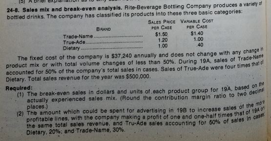 24-8. Sales mix and break-even analysis. Rite-Beverage Bottling Company produces a variety e bottled drinks. The company has classified its products into these three basic categories SALES PRICE VARIABLE COST BRAND PER CASE PER CASE Trade-Name. True-Ade..$1.50 Dietary. $1.40 1.20 1.00 1.00 40 The fixed cost of the company is $37 240 annually and does not change with any changer product mix or with total volume changes of less than 50%. During 19A, sales of Trade-Name Dietary. Total sales revenue for the year was $500,000. Required: accounted for 50% of the companys total sales in cases. Sales of True-Ade were four times that (1) The break-even sales in dollars and units of, each product group for 19A, based on o d actually experienced sales mix. (Round the contribution margin ratio to tw places.) (2) The amount which could be spent for advertising in 198 to increase sales of the mo 0f profitable lines, with the company making a profit of one and one-half times tn the-same total sales revenue, and Tru-Ade sales accounting for 60% of sal imes that of Ta in case 19A s In Dietary, 20%; and Trade-Name, 30%.