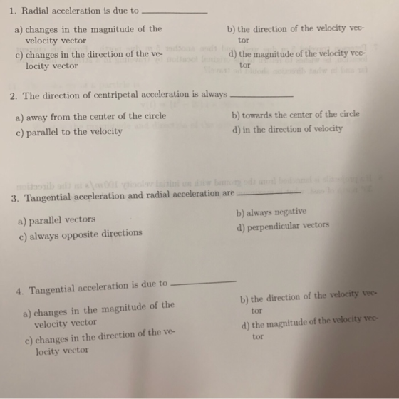 1. Radial acceleration is due to a) changes in the magnitude of the b) the direction of the velocity vec- velocity vector c) changes in the direction of the ve- tor d) the magnitude of the velocity vec- locity vector tor 2. The direction of centripetal acceleration is always a) away from the center of the circle c) parallel to the velocity b) towards the center of the circle d) in the direction of velocity 3. Tangential acceleration and radial acceleration are a) parallel vectors c) always opposite directions b) always negative d) perpendicular vectors 4. Tangential acceleration is due to b) the direction of the velocity vec- a) changes in the magnitude of the tor velocity vector d) the magnitude of the velocity veo- c) changes in the direction of the ve- tor locity vector