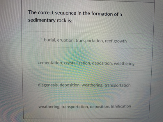The correct sequence in the formation of a sedimentary rock is: burial, eruption, transportation, reef growth cementation, crystallization, deposition, weathering diagenesis, deposition, weathering, transportation weathering, transportation, deposition, lithification