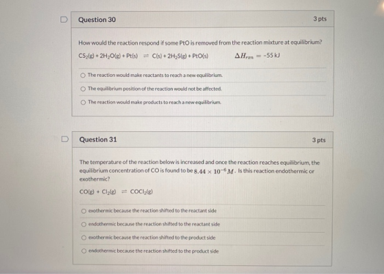 Question 30 3 pts How would the reaction respond if some PtO is removed from the reaction mixture at equilibrium? CS2(g) + 2H