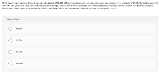 At the beginning of last year, Tarind Corporation budgeted $700,000 of fixed manufacturing overhead and chose a denominator l
