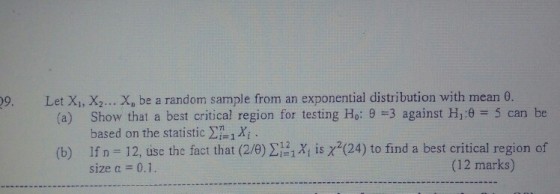 09 , Let Xi, X2 Xn be a random sample from an exponential distribution with mean 0. (a) Show that a best critical region for testing Ho: 9 3 against Hj:e 5 can be (b) If n-12, use the fact that (2/8) ???, iEX2(24) to find a best critical region of based on the statistic ?, xi . size a 0.1 (12 marks)