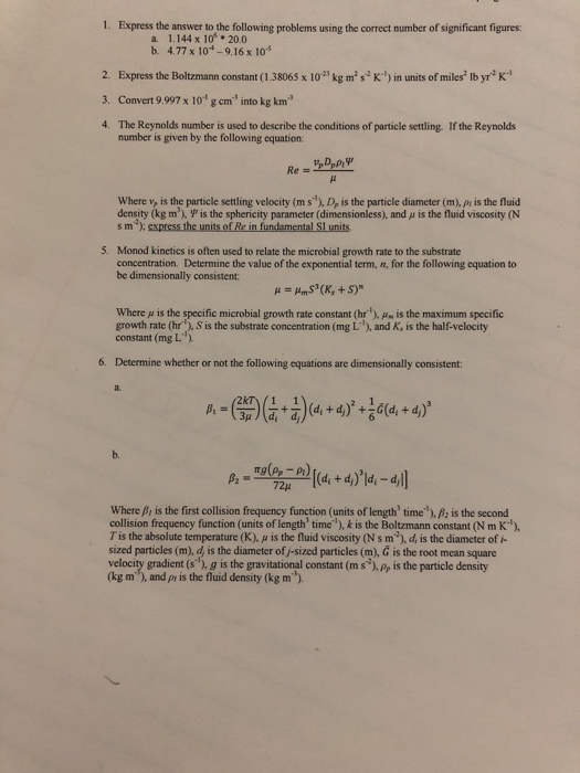 1. Express the answer to the following problems using the correct number of significant figures a. 1.144 x 10 20.0 b. 4.77 x 101 -9.16 x 10 2. Express the Boltzmann constant (1.38065 x 102 kg ms K) in units of miles lb yrK 3. Convert 9.997 x 101 g cm* into kg km 4. The Reynolds number is used to deseribe the conditions of particle settling If the Reynolds number is given by the following equation Where v, is the particle settling velocity (ms), D, is the particle diameter (m), pr is the fluid density (kg m), Ψ is the sphericity parameter (dimensionless), and μ is the fluid viscosity (N s m );express the units of Re in fundamental SI units 5. Monod kinetics is often used to relate the microbial growth rate to the substratıe concentration. Determine the value of the exponential term, n, for the following equation to be dimensionally consistent where μ is the specific microbial growth rate constant (hr), μ is the maximum specific growth rate (hr), S is the substrate concentration (mg L), and K, is the half-velocity constant (mg L) 6. Determine whether or not the following equations are dimensionally consistent b. where β, is the first collision frequency function (units of length, time), is the second collision frequency function (units of length time), k is the Boltzmann constant (N m K) T is the absolute temperature (K), μ is the fluid viscosity (s m), d is the diameter of i- sized particles (m), d, is the diameter of j-sized particles (m), G is the root mean square velocity gradient (s), g is the gravitational constant(m s ,Pr is the particle density (kg m), and py is the fluid density (kg m)