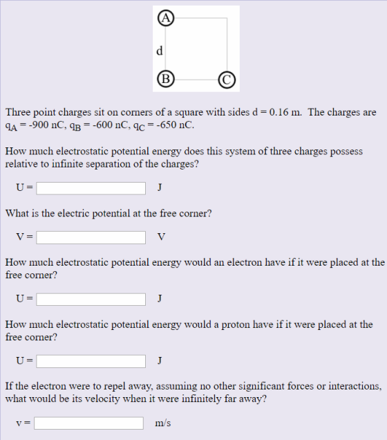 Three point charges sit on corners of a square with sides d-0.16 m. The charges are A900 nC, qB-600 nC, qc -650 nC. How much electrostatic potential energy does this system of three charges possess relative to infinite separation of the charges? What is the electric potential at the free corner? How much electrostatic potential energy would an electron have if it were placed at the free corner? How much electrostatic potential energy would a proton have if it were placed at the free corner? If the electron were to repel away, assuming no other significant forces or interactions, what would be its velocity when it were infinitely far away? m/s