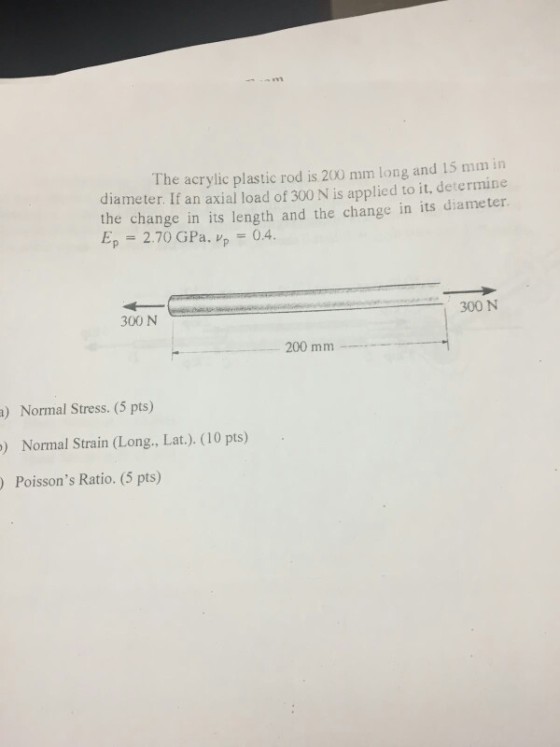 The acrylic plastic rod is 200 mm long and 15 mm in diameter. If an axial load of 300 N is applied to it, determine the change in its length and the change in its diameter. Ep 270 GPa, vp-04. 300 N 300 N 200 mm ) Normal Stress. (5 pts) Normal Strain (Long., Lat.). (10 pts) ) Poissons Ratio. (5 pts)