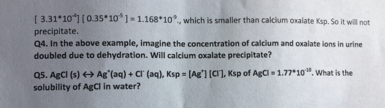 [ 3.31 101 I0.35*105]-1.168*109, which is smaller than calcium oxalate Ksp. So it will not precipitate. Q4. In the above example, imagine the concentration of calcium and oxalate ions in urine doubled due to dehydration. Will calcium oxalate precipitate? Q5. AgCl (s) ? Ag+(aq) + cl. (aq), Ksp = [Ag+] [Cl], Ksp of AgCl = 1.77*1010. What is the solubility of AgCI in water?