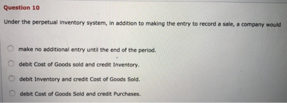Question 10 Under the perpetual inventory system, in addition to making the entry to record a sale, a company would O make no