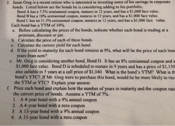 Jason Greg is a recent retiree who is interested in investing some of his savings in corporate bonds. Listed below are the bonds he is considering adding to his portfolio. 2. Bond A has a 7.5% semiannual coupon, matures in 12 years, and has a S 1,000 face value. Bond B has a 10% semiannual coupon, matures in 12 years, and has a $1,000 face value. Bond C has an 11.5% semiannual coupon, matures in 12 years, and has a $1,000 face value. Each bond has a YTM of 10%. a. Before calculating the prices of the bonds, indicate whether each bond is trading at a premium, discount or par. b. Calculate the price of each of these bonds. c. Calculate the current yield for each bond. d. If the yield to maturity for each bond remains at 9%, what will be the price of each bon years from now? Mr. Greg is considering another bond, Bond D. It has an 8% semiannual coupon and a $1,000 face value. Bond D is scheduled to mature in 9 years and has a price of $1,150 also callable in 5 years at a call price of $1,040. What is the bonds YTM? What is th bonds YTC? If Mr. Greg were to purchase this bond, would he be more likely to rec the YTM or YTC? Explain your answer Price each bond and explain how the number of years to maturity and the coupon rate the current price of bonds. Assume a YTM of 7%. 1, A 4-year bond with a 9% annual coupon e, f. A 4-year bond with a zero coupon A 15-year bond with a 9% annual coupon A 15-year bond with a zero coupon 2. 3, 4.