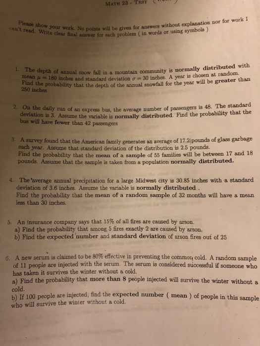 MATH 23 - TST Please show your work. No points cant read. Write clear final answer for each p ork. No points will be given for answers without explanation nor for work clear final answer for each problem (in words or using symbols ) The depth of annual snow fall in a mountain community is normally distributed with is chosen at random. mean μ .: 180 inches and standard deviation σ 30 inches. A year 50 the probability that the depth of the annual snowfall for the year will be greater 2. On the daily run of an express bus, the average number of passengers is 48. The standard deviation is 3. Assume the variable is normally distributed. Find the probability that bus will have fewer than 42 passengers 3. A survey found that the American family generates an average of 17.2jpounds of glass garbage each year. Assume that standard deviation of the distribution is 2.5 pounds. Find the probability that the mean of a sample of 55 families will be between 17 and 18 pounds. Assume that the sample is taken from a population normally distributed. 4. The average annual precipitation for a large Midwest city is 30.85 inches with a standard deviation of 3.6 inches. Assume the variable is normally distributed Find the probability that the mean of a random sample of 32 months will have a mean less than 30 inches. 5, An insurance company says that 15% of all fires are caused by arson. a) Find the probability that among 5 fires exactly 2 are caused by arson. b) Find the expected number and standard deviation of arson fires out of 25 A new serum is claimed to be 80% effective in preventing the commou cold. A random sample of 11 people are injected with the serum. The serum is considered successful if someone who has taken it survives the winter without a cold. a) Find the probability that more than 8 people injected will survive the winter without a cold. b) If 100 people are injected, find the expected number ( who will survive the winter without a cold. 6 mean) of people in this sample