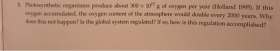 3. Photosynthetic organisms produce about 300 x 1015 g of oxygen per year (Holland 1995. If this oxygen accumulated, the oxygen content of the atmosphere would double every 2000 years. Why does this not happen? Is the global system regulated? If so, how is this regulation accomplished?