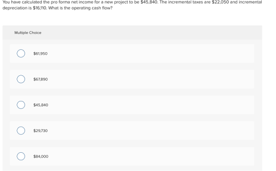 You have calculated the pro forma net income for a new project to be $45,840. The incremental taxes are $22,050 and incremental depreciation is $16,110. What is the operating cash flow? Multiple Choice $61,950 $67,890 $45,840 $29,730 $84,000