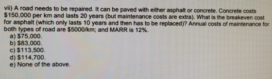vii) A road needs to be repaired. It can be paved with either asphalt or concrete. Concrete costs $150,000 per km and lasts 2