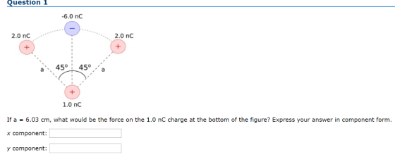 Question 1 -6.0 nC 2.0 nC 2.0 nc a45 45°. 1.0 nC If a = 6.03 cm, what would be the force on the 1.0 nC charge at the bottom of the figure? Express your answer in component form. x component: y component: