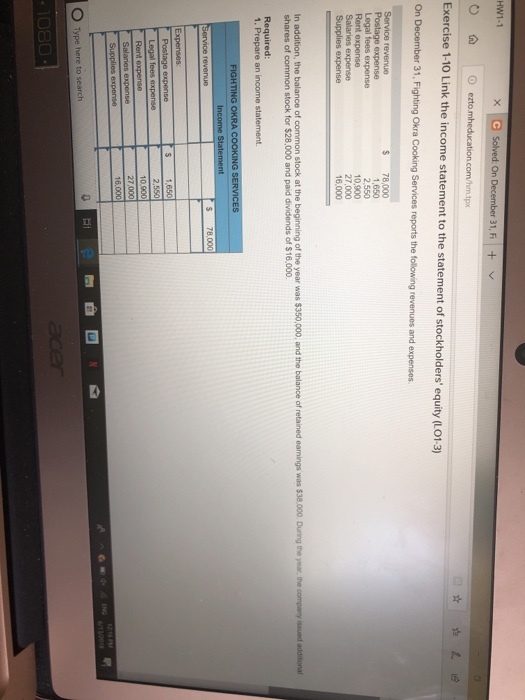 On 31, F+ tpx Exercise 1-10 Link the income statement to the statement of stockholders equity (L013) On December 31, Fighting Okra Cooking Services reports the following revenues and expenses. $ 78,000 1,650 2,550 10,900 Rent e Supplies expense 16,000 In add shares of common stock for $28,000 and paid dividends of $16,000. S 78,000 O Type here to search